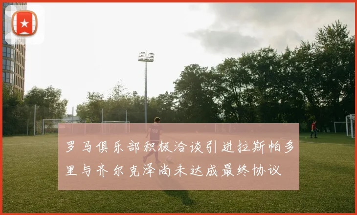 罗马俱乐部积极洽谈引进拉斯帕多里与齐尔克泽尚未达成最终协议