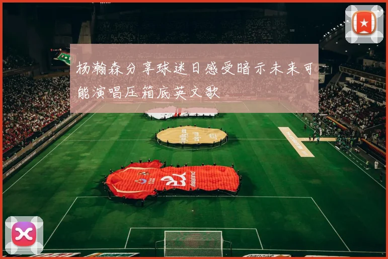杨瀚森分享球迷日感受暗示未来可能演唱压箱底英文歌