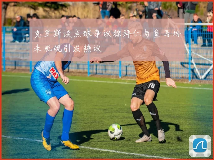 克罗斯谈点球争议称拜仁与皇马均未犯规引发热议