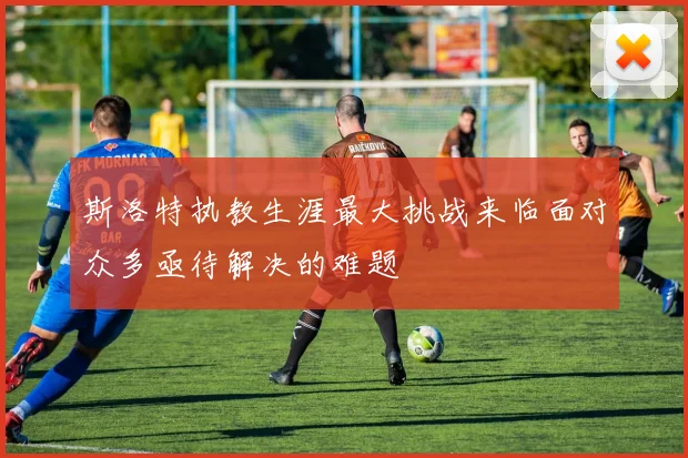 斯洛特执教生涯最大挑战来临面对众多亟待解决的难题