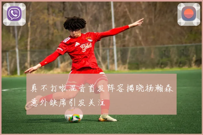 真不打啦混音首发阵容揭晓杨瀚森意外缺席引发关注