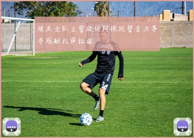 埃及全队立誓效仿阿根廷誓言力争夺冠献礼萨拉赫