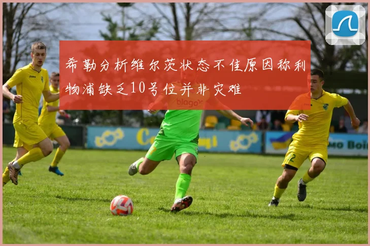 希勒分析维尔茨状态不佳原因称利物浦缺乏10号位并非灾难