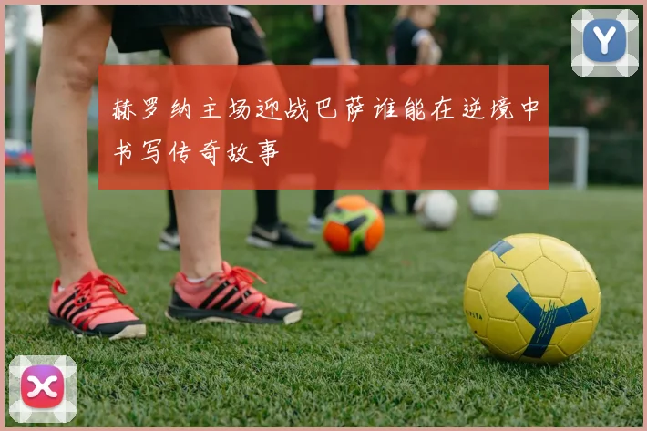 赫罗纳主场迎战巴萨谁能在逆境中书写传奇故事