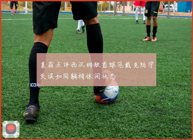 基翁点评西汉姆联首球范戴克防守失误如同躺椅休闲状态