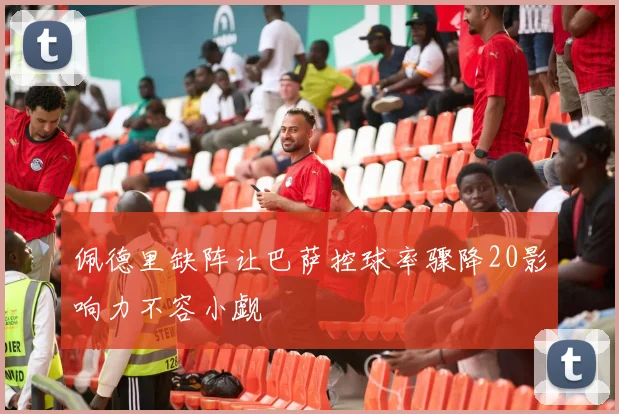 佩德里缺阵让巴萨控球率骤降20影响力不容小觑
