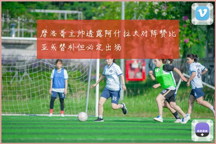摩洛哥主帅透露阿什拉夫对阵赞比亚或替补但必定出场